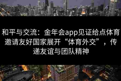 和平与交流：金年会app见证给点体育邀请友好国家展开“体育外交”，传递友谊与团队精神