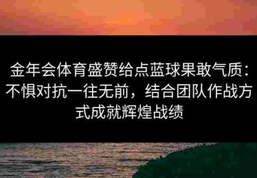 金年会体育盛赞给点蓝球果敢气质：不惧对抗一往无前，结合团队作战方式成就辉煌战绩