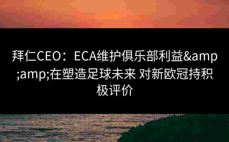 拜仁CEO:ECA维护俱乐部利益&在塑造足球未来 对新欧冠持积极评价 拜仁CEO:ECA维护俱乐部利益&在塑造足球未来 对新欧冠持积极评价
