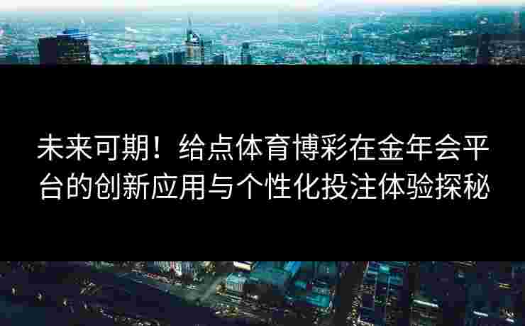 未来可期!给点体育博彩在金年会平台的创新应用与个性化投注体验探秘 未来可期!给点体育博彩在金年会平台的创新应用与个性化投注体验探秘