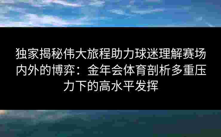 独家揭秘伟大旅程助力球迷理解赛场内外的博弈:金年会体育剖析多重压力下的高水平发挥 独家揭秘伟大旅程助力球迷理解赛场内外的博弈:金年会体育剖析多重压力下的高水平发挥