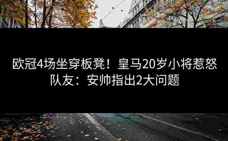 欧冠4场坐穿板凳!皇马20岁小将惹怒队友:安帅指出2大问题 欧冠4场坐穿板凳!皇马20岁小将惹怒队友:安帅指出2大问题