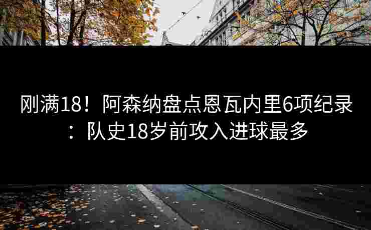 刚满18！阿森纳盘点恩瓦内里6项纪录：队史18岁前攻入进球最多