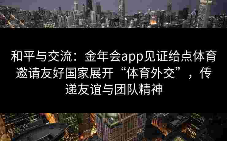 和平与交流：金年会app见证给点体育邀请友好国家展开“体育外交”，传递友谊与团队精神