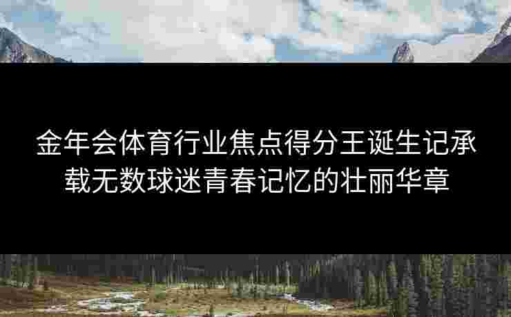 金年会体育行业焦点得分王诞生记承载无数球迷青春记忆的壮丽华章